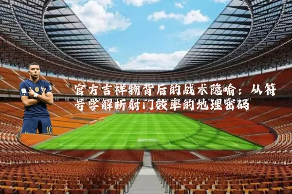 官方吉祥物背后的战术隐喻：从符号学解析射门效率的地理密码