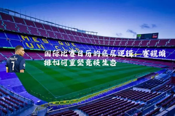 国际比赛日历的底层逻辑：赛程编排如何重塑竞技生态
