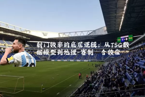 射门效率的底层逻辑:从TSG数据模型到地理-赛制耦合效应